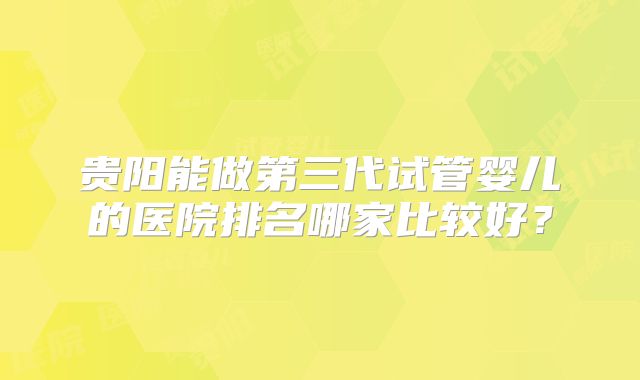 贵阳能做第三代试管婴儿的医院排名哪家比较好？