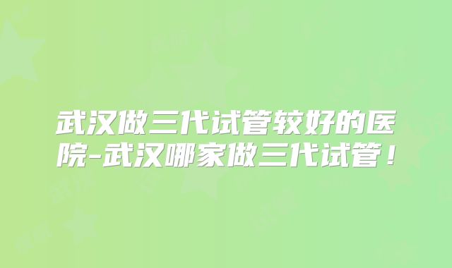 武汉做三代试管较好的医院-武汉哪家做三代试管！