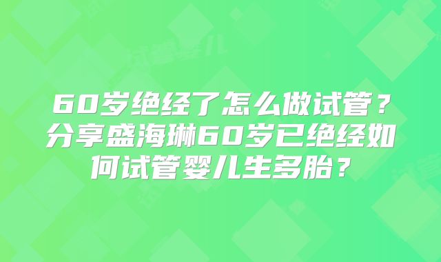 60岁绝经了怎么做试管？分享盛海琳60岁已绝经如何试管婴儿生多胎？