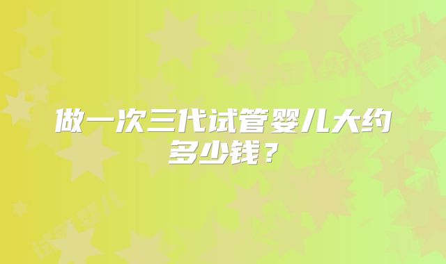做一次三代试管婴儿大约多少钱？