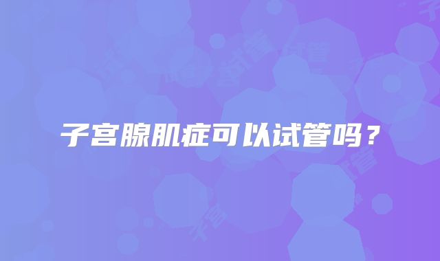 子宫腺肌症可以试管吗?