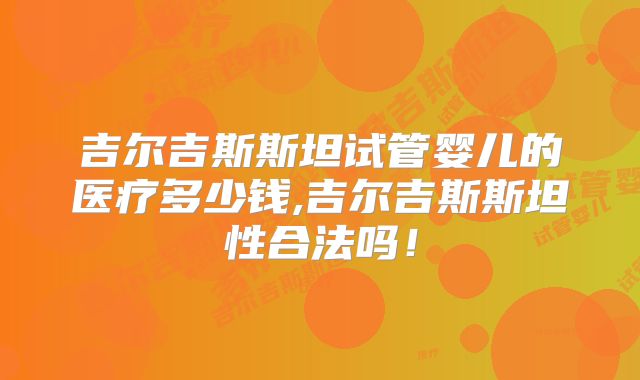 吉尔吉斯斯坦试管婴儿的医疗多少钱,吉尔吉斯斯坦性合法吗！