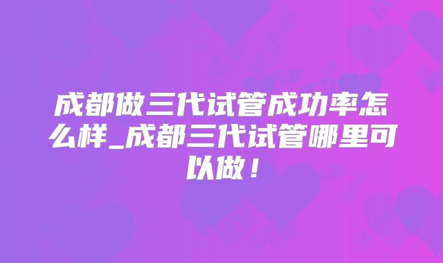 成都做三代试管成功率怎么样_成都三代试管哪里可以做!