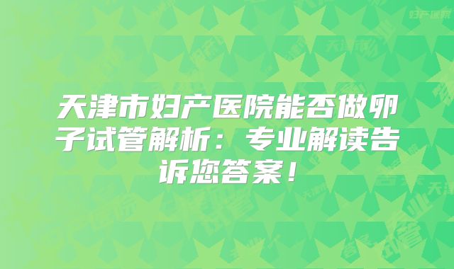 天津市妇产医院能否做卵子试管解析：专业解读告诉您答案！
