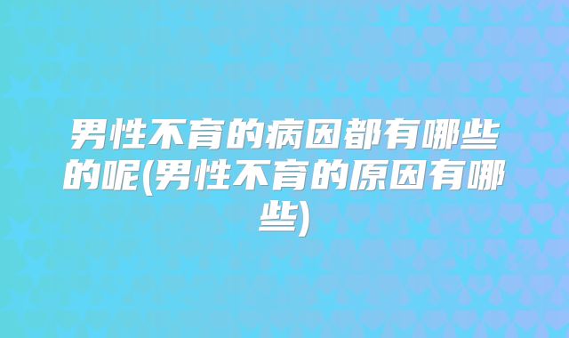 男性不育的病因都有哪些的呢(男性不育的原因有哪些)