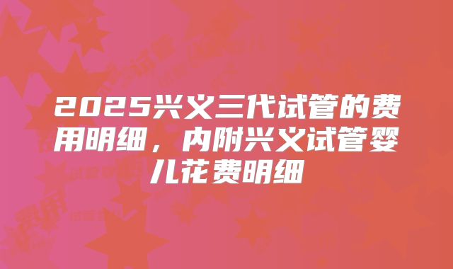 2025兴义三代试管的费用明细，内附兴义试管婴儿花费明细