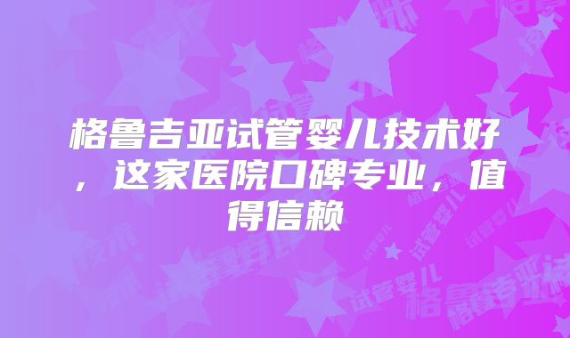 格鲁吉亚试管婴儿技术好，这家医院口碑专业，值得信赖