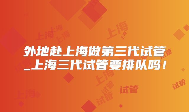 外地赴上海做第三代试管_上海三代试管要排队吗!