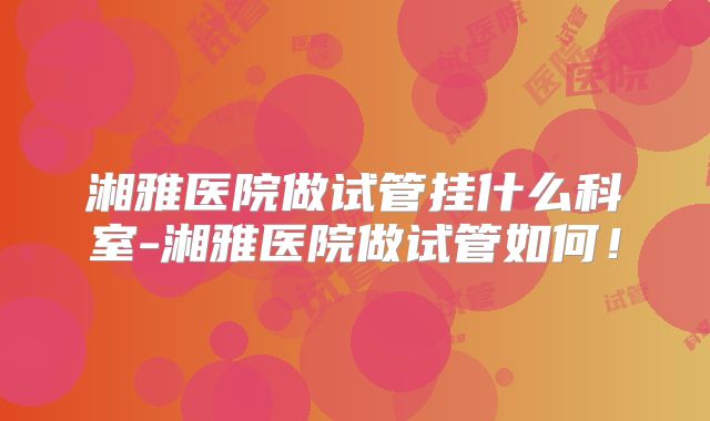 湘雅医院做试管挂什么科室-湘雅医院做试管如何！