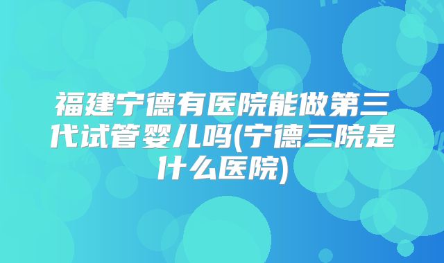 福建宁德有医院能做第三代试管婴儿吗(宁德三院是什么医院)