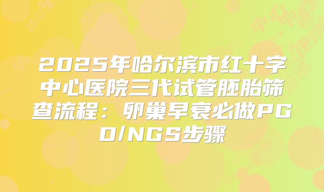 2025年哈尔滨市红十字中心医院三代试管胚胎筛查流程：卵巢早衰必做PGD/NGS步骤