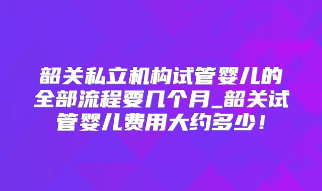 韶关私立机构试管婴儿的全部流程要几个月_韶关试管婴儿费用大约多少!