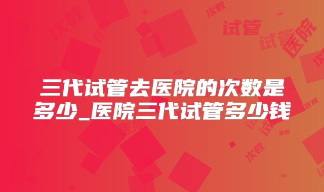 三代试管去医院的次数是多少_医院三代试管多少钱