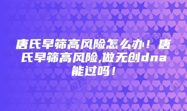 唐氏早筛高风险怎么办!唐氏早筛高风险,做无创dna能过吗!