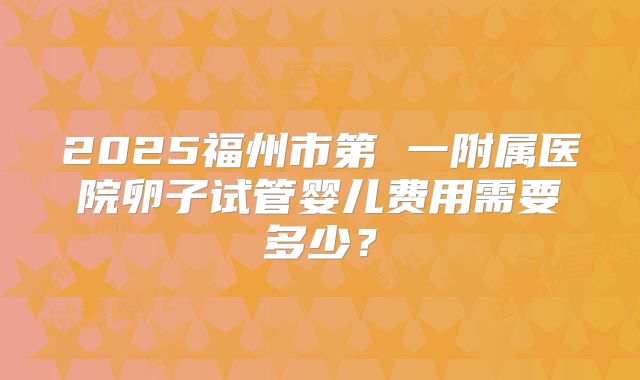 2025福州市第 一附属医院卵子试管婴儿费用需要多少？