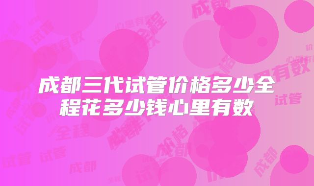 成都三代试管价格多少全程花多少钱心里有数