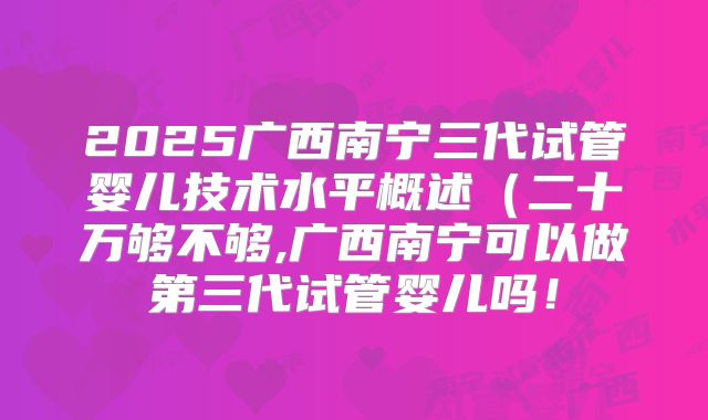2025广西南宁三代试管婴儿技术水平概述（二十万够不够,广西南宁可以做第三代试管婴儿吗！