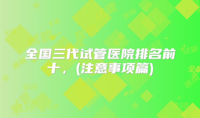 全国三代试管医院排名前十,(注意事项篇)