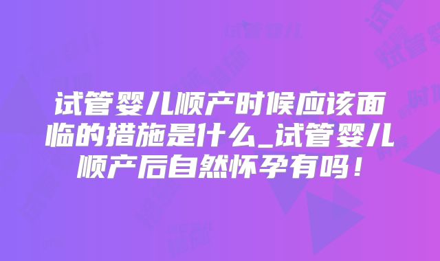 试管婴儿顺产时候应该面临的措施是什么_试管婴儿顺产后自然怀孕有吗！