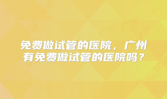 免费做试管的医院,广州有免费做试管的医院吗?