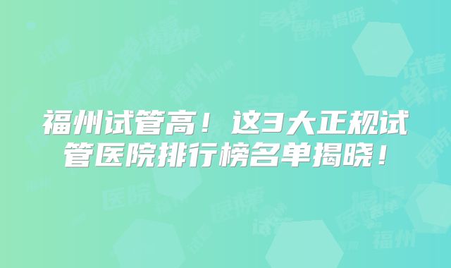 福州试管高!这3大正规试管医院排行榜名单揭晓!