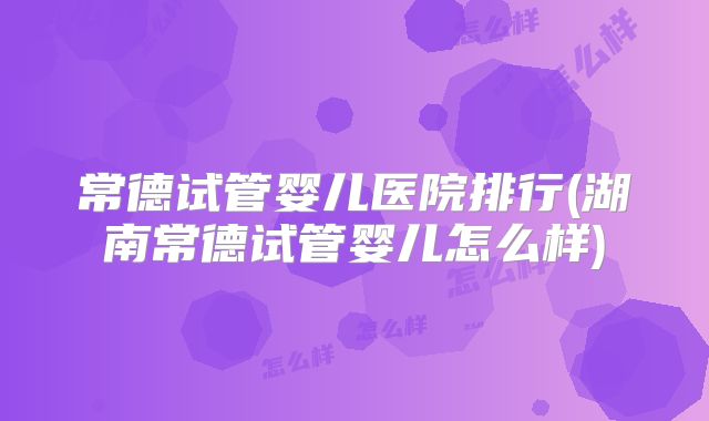 常德试管婴儿医院排行(湖南常德试管婴儿怎么样)