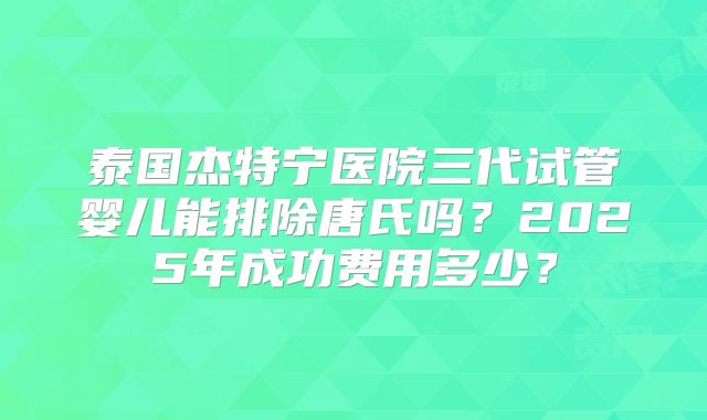 泰国杰特宁医院三代试管婴儿能排除唐氏吗？2025年成功费用多少？