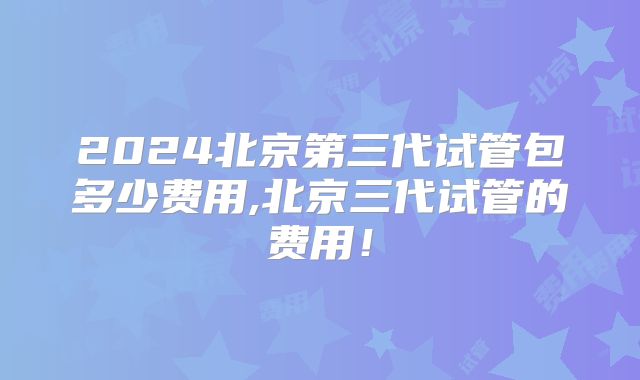 2024北京第三代试管包多少费用,北京三代试管的费用！