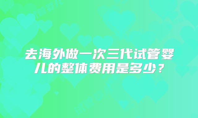 去海外做一次三代试管婴儿的整体费用是多少？