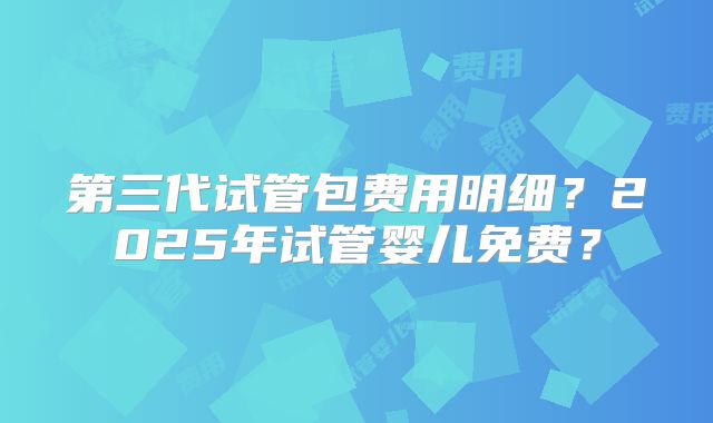 第三代试管包费用明细？2025年试管婴儿免费？