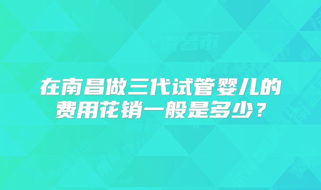 在南昌做三代试管婴儿的费用花销一般是多少？