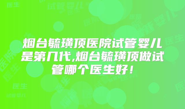 烟台毓璜顶医院试管婴儿是第几代,烟台毓璜顶做试管哪个医生好！