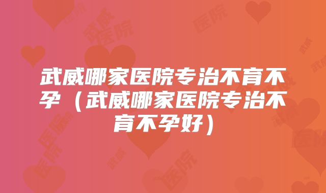 武威哪家医院专治不育不孕（武威哪家医院专治不育不孕好）