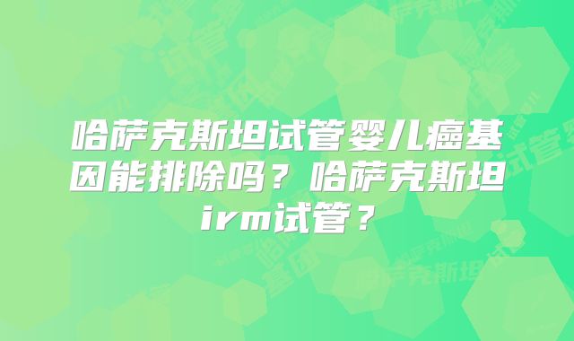 哈萨克斯坦试管婴儿癌基因能排除吗？哈萨克斯坦irm试管？