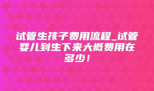 试管生孩子费用流程_试管婴儿到生下来大概费用在多少！
