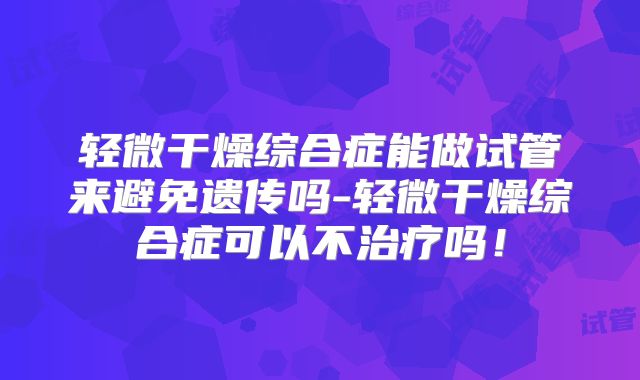 轻微干燥综合症能做试管来避免遗传吗-轻微干燥综合症可以不治疗吗！