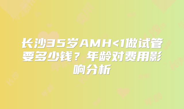 长沙35岁AMH<1做试管要多少钱？年龄对费用影响分析