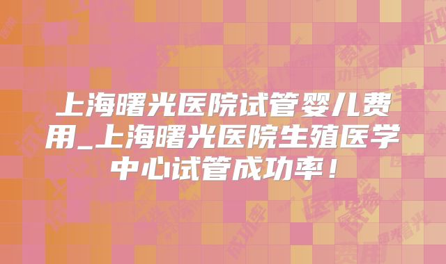 上海曙光医院试管婴儿费用_上海曙光医院生殖医学中心试管成功率！