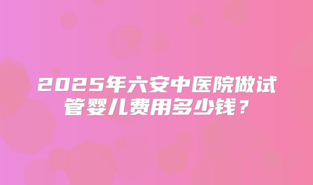 2025年六安中医院做试管婴儿费用多少钱？