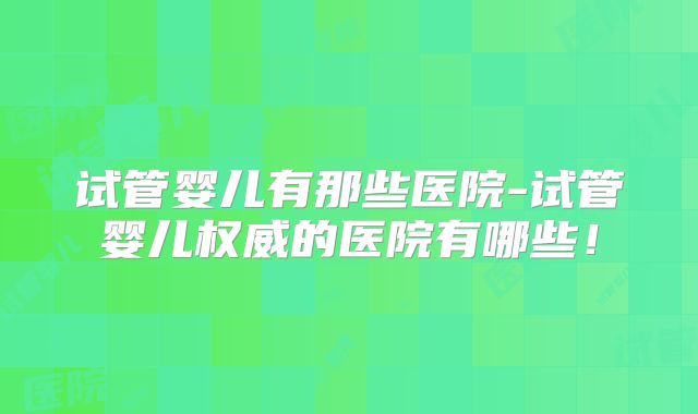 试管婴儿有那些医院-试管婴儿权威的医院有哪些！