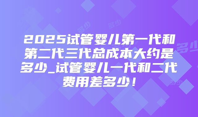 2025试管婴儿第一代和第二代三代总成本大约是多少_试管婴儿一代和二代费用差多少！