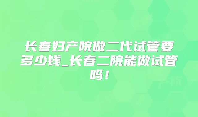 长春妇产院做二代试管要多少钱_长春二院能做试管吗！