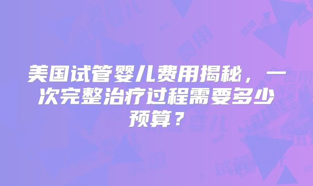 美国试管婴儿费用揭秘，一次完整治疗过程需要多少预算？