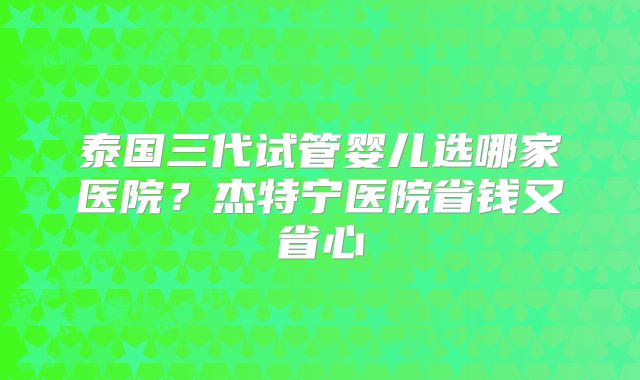 泰国三代试管婴儿选哪家医院？杰特宁医院省钱又省心
