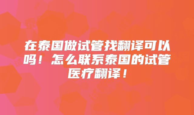 在泰国做试管找翻译可以吗！怎么联系泰国的试管医疗翻译！
