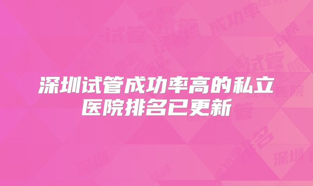 深圳试管成功率高的私立医院排名已更新