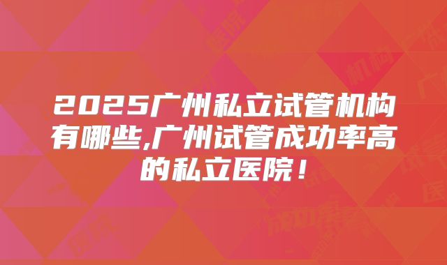 2025广州私立试管机构有哪些,广州试管成功率高的私立医院!