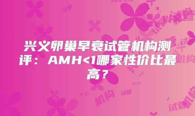 兴义卵巢早衰试管机构测评：AMH<1哪家性价比最高？