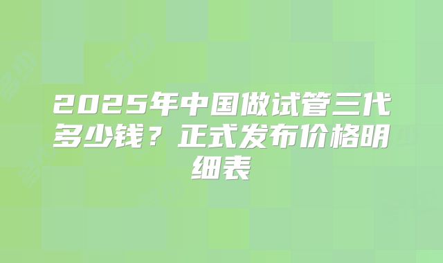 2025年中国做试管三代多少钱？正式发布价格明细表