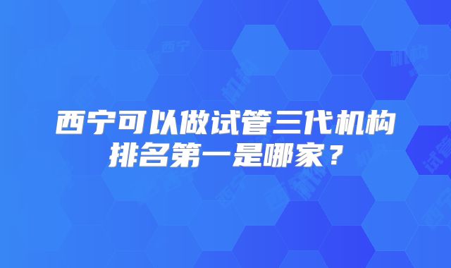 西宁可以做试管三代机构排名第一是哪家?